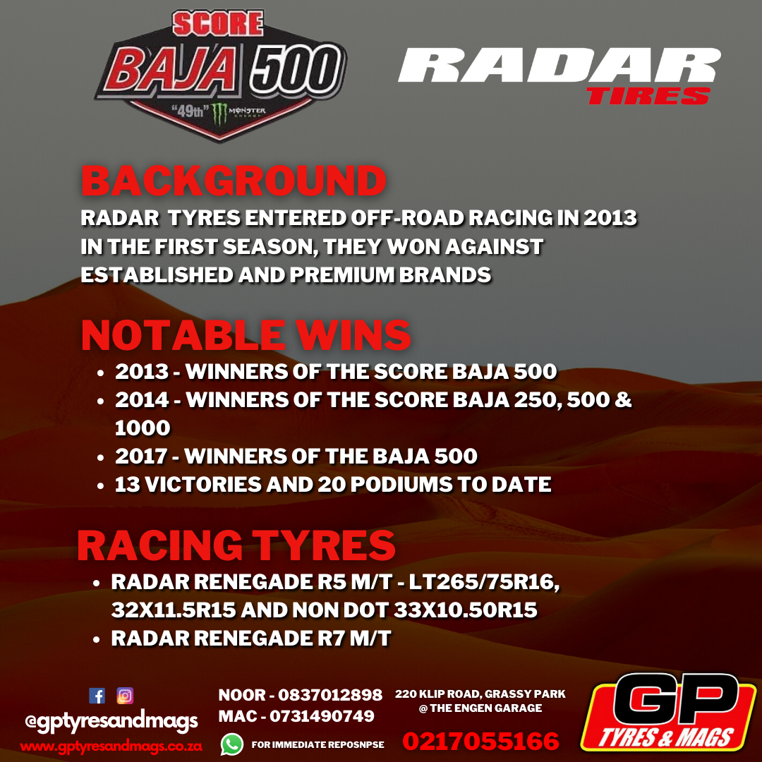 RADAR RENEGADE BACKGROUND: RADAR  TYRES ENTERED OFF-ROAD RACING IN 2013 IN THE FIRST SEASON, THEY WON AGAINST ESTABLISHED AND PREMIUM BRANDS. NOTABLE WINS: 2013 - WINNERS OF THE SCORE BAJA 500 2014 - WINNERS OF THE SCORE BAJA 250, 500 & 1000 2017 - WINNERS OF THE BAJA 500 13 VICTORIES AND 20 PODIUMS TO DATE. RACING TYRES: RADAR RENEGADE R5 M/T - LT265/75R16, 32X11.5R15 AND NON DOT 33X10.50R15  RADAR RENEGADE R7 M/T 